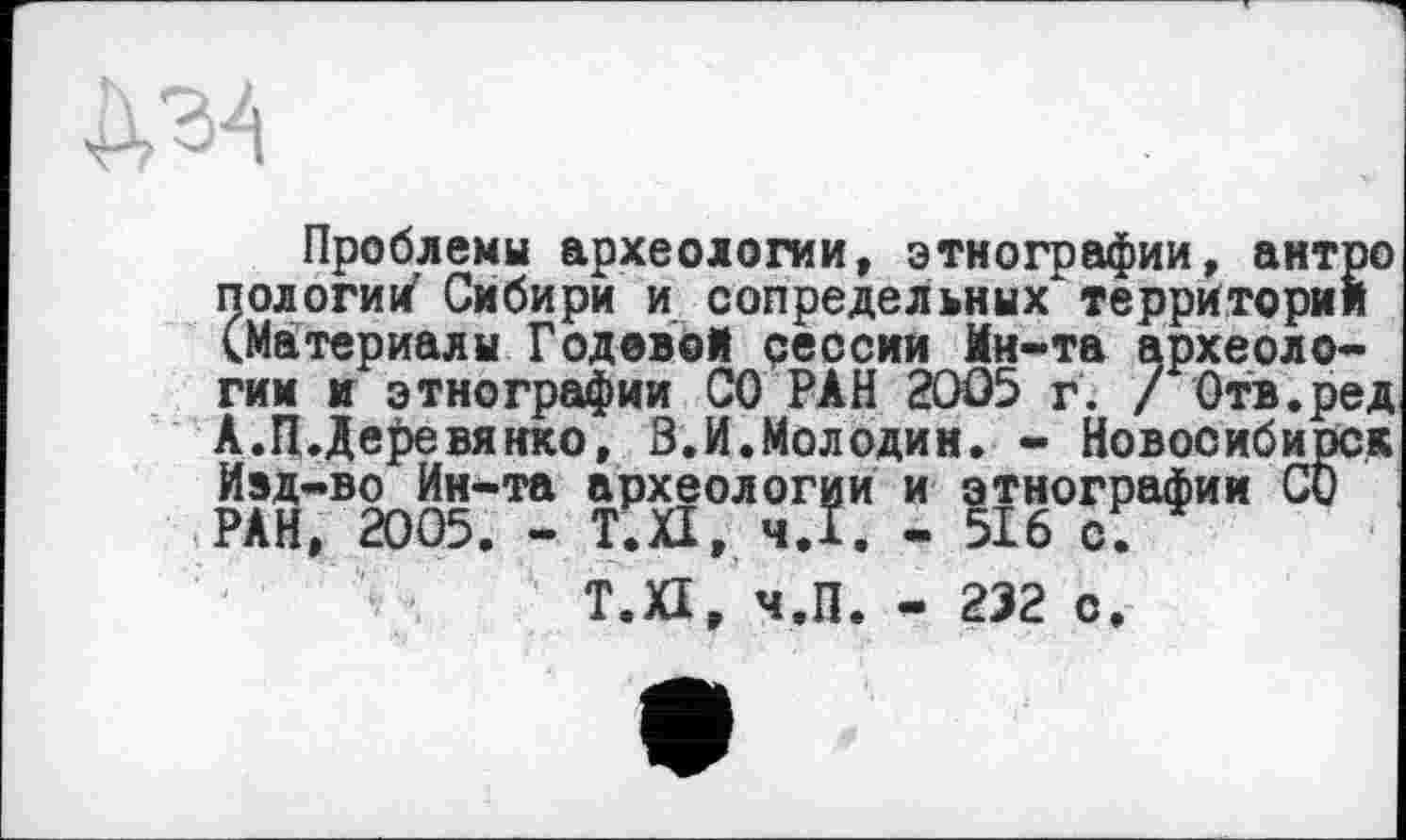 ﻿Проблемы археологии, этнографии, антро пологим' Сибири и сопредельных территории (Материалы Годовой реосии Ин-та археологии и этнографии СО РАН 2005 г. / Отв.ред А.П.Деревянко, З.И.Молодин. - Новосибирск Ивд-во Ин-та археологии и этнографии СО РАН, 2005. - Т.П, ч.І. - 516 с.
Т.П, ч.П. - 232 с.